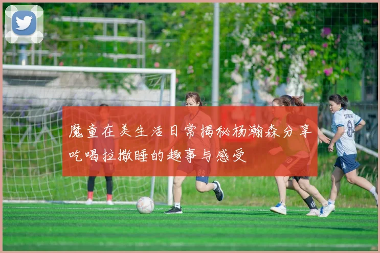 魔童在美生活日常揭秘杨瀚森分享吃喝拉撒睡的趣事与感受