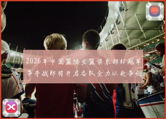 2026年中国篮协女篮俱乐部杯冠军争夺战即将开启各队全力以赴争创佳绩