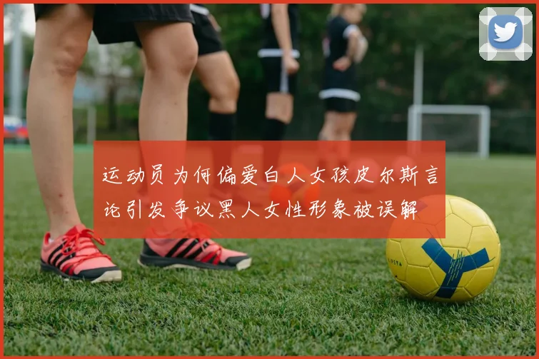运动员为何偏爱白人女孩皮尔斯言论引发争议黑人女性形象被误解
