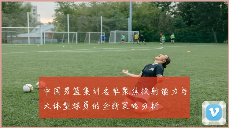 中国男篮集训名单聚焦投射能力与大体型球员的全新策略分析