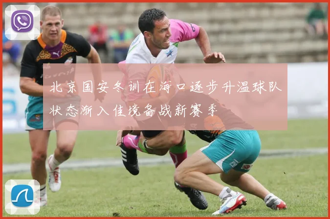 北京国安冬训在海口逐步升温球队状态渐入佳境备战新赛季