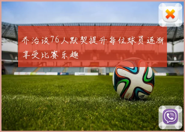 乔治谈76人默契提升每位球员逐渐享受比赛乐趣