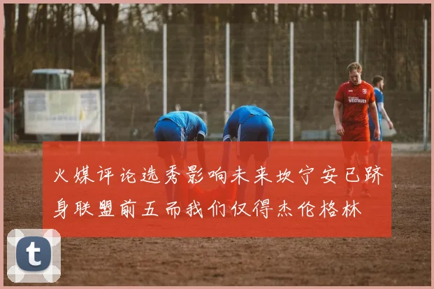 火媒评论选秀影响未来坎宁安已跻身联盟前五而我们仅得杰伦格林