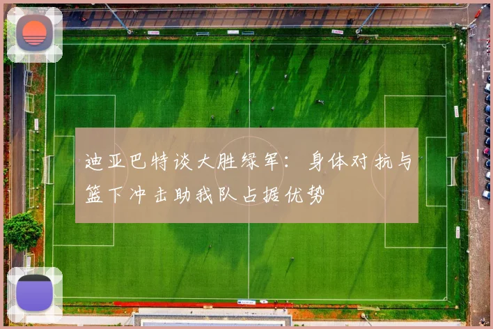 迪亚巴特谈大胜绿军：身体对抗与篮下冲击助我队占据优势