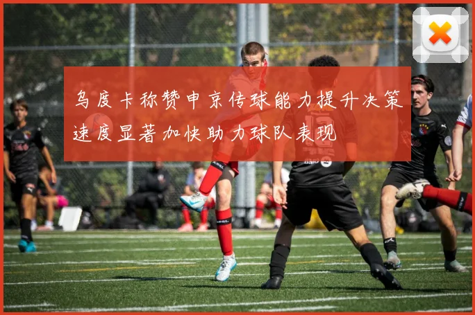 乌度卡称赞申京传球能力提升决策速度显著加快助力球队表现