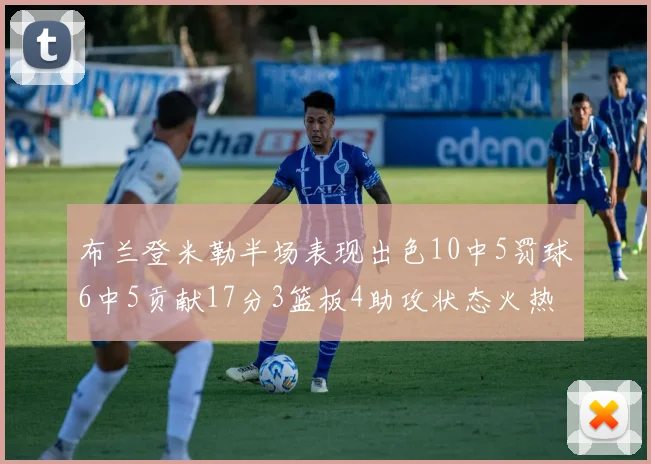 布兰登米勒半场表现出色10中5罚球6中5贡献17分3篮板4助攻状态火热