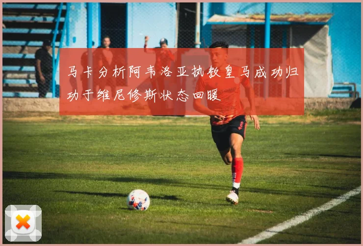 马卡分析阿韦洛亚执教皇马成功归功于维尼修斯状态回暖