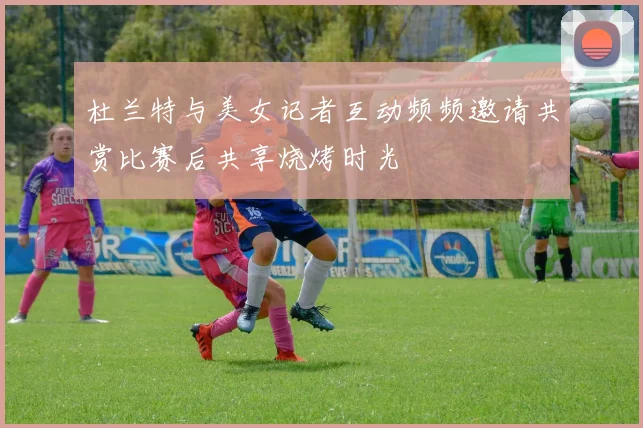 杜兰特与美女记者互动频频邀请共赏比赛后共享烧烤时光