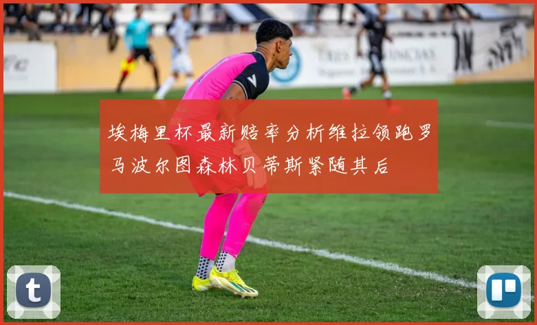 埃梅里杯最新赔率分析维拉领跑罗马波尔图森林贝蒂斯紧随其后