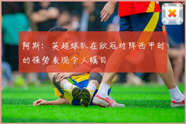 阿斯：英超球队在欧冠对阵西甲时的强势表现令人瞩目