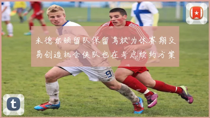 米德尔顿留队保留鸟权为休赛期交易创造机会侠队也在考虑续约方案