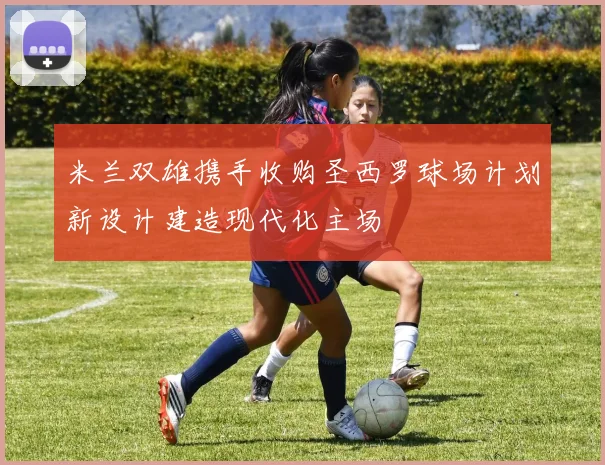 米兰双雄携手收购圣西罗球场计划新设计建造现代化主场