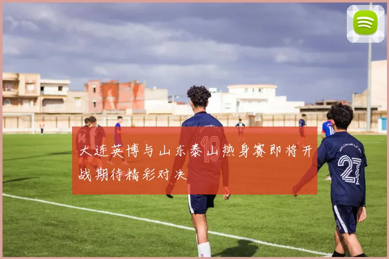 大连英博与山东泰山热身赛即将开战期待精彩对决