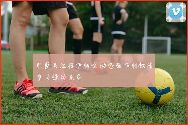 巴萨关注格伊转会动态面临利物浦皇马强劲竞争