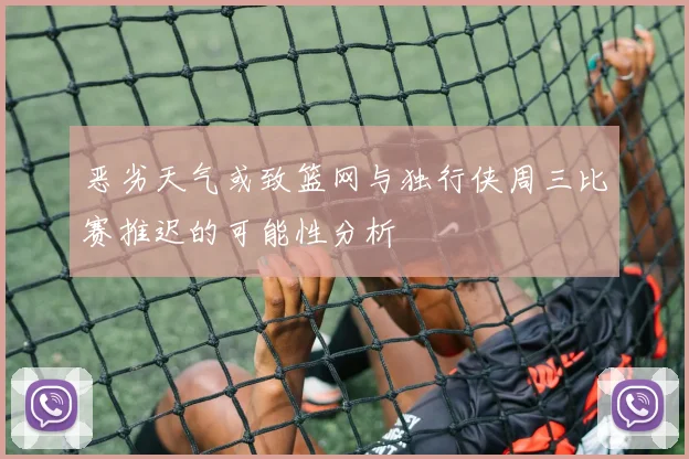 恶劣天气或致篮网与独行侠周三比赛推迟的可能性分析