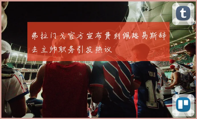 弗拉门戈官方宣布费利佩路易斯辞去主帅职务引发热议