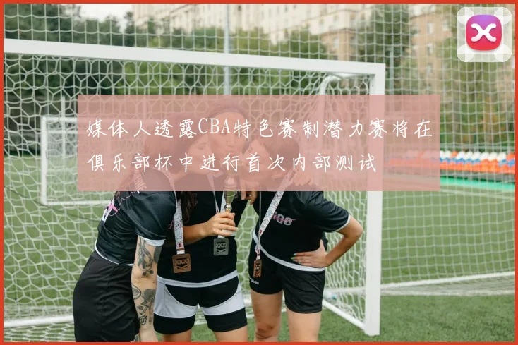 媒体人透露CBA特色赛制潜力赛将在俱乐部杯中进行首次内部测试