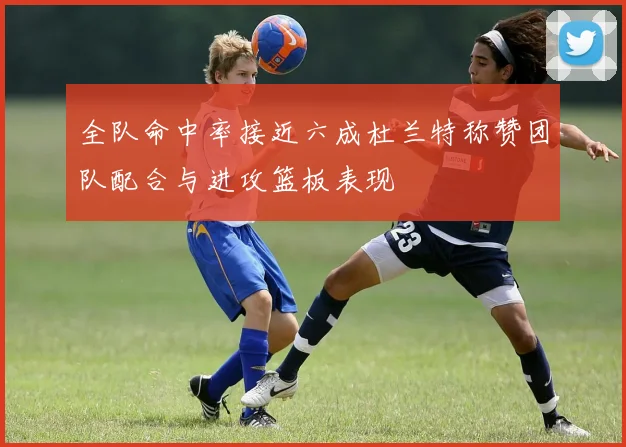 全队命中率接近六成杜兰特称赞团队配合与进攻篮板表现