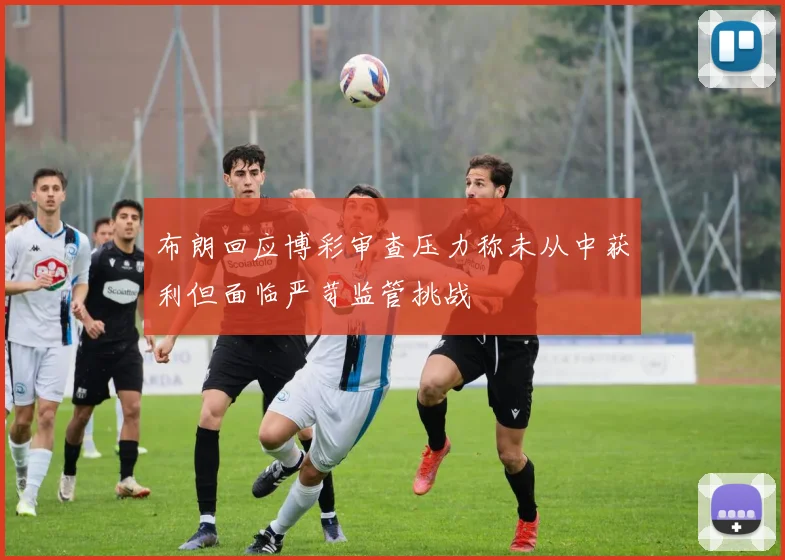 布朗回应博彩审查压力称未从中获利但面临严苛监管挑战