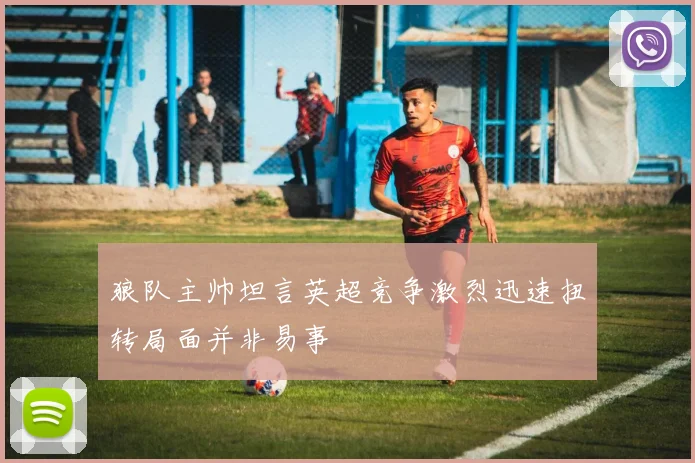 狼队主帅坦言英超竞争激烈迅速扭转局面并非易事