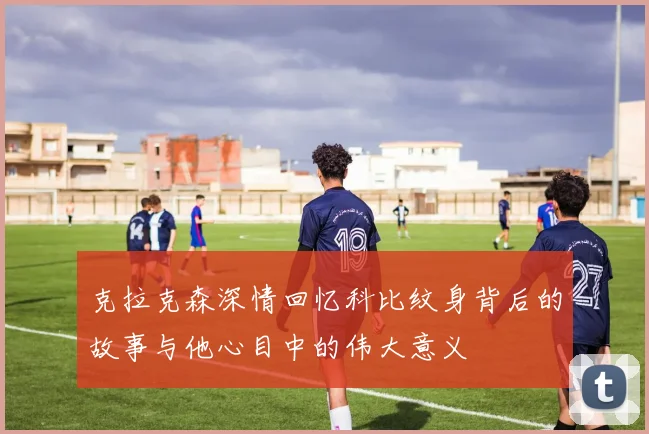 克拉克森深情回忆科比纹身背后的故事与他心目中的伟大意义