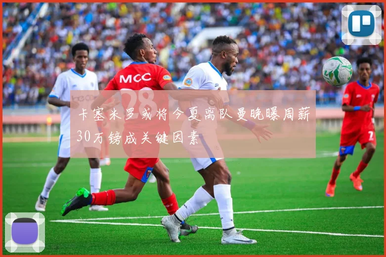 卡塞米罗或将今夏离队曼晚曝周薪30万镑成关键因素