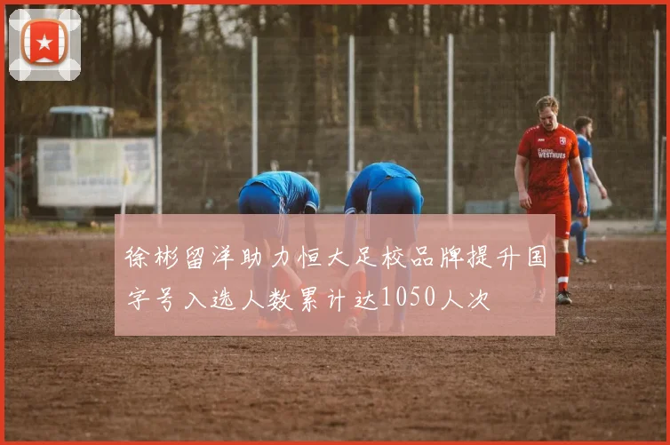 徐彬留洋助力恒大足校品牌提升国字号入选人数累计达1050人次