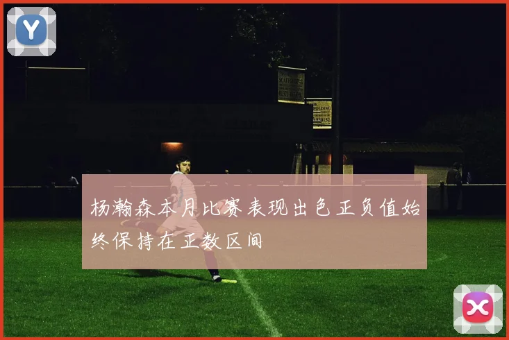 杨瀚森本月比赛表现出色正负值始终保持在正数区间