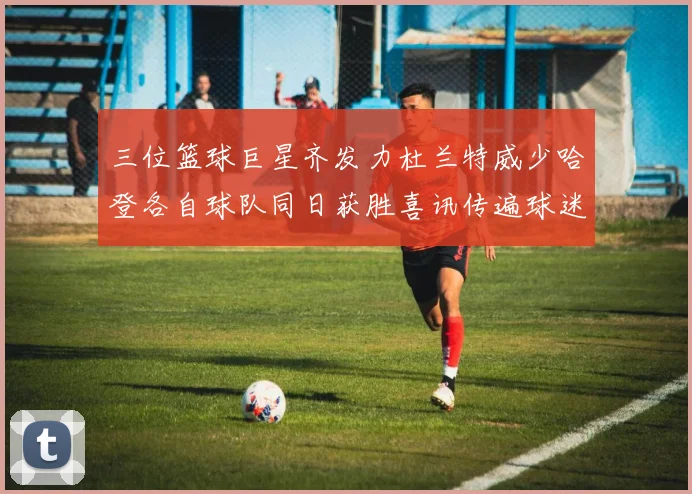 三位篮球巨星齐发力杜兰特威少哈登各自球队同日获胜喜讯传遍球迷圈