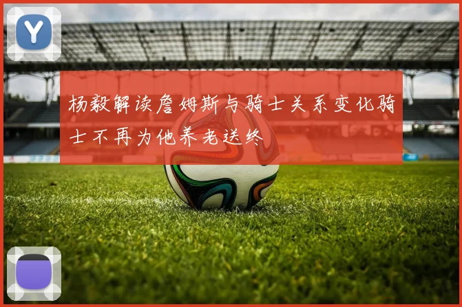 杨毅解读詹姆斯与骑士关系变化骑士不再为他养老送终