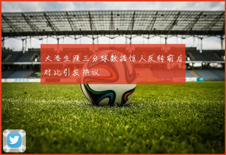大洛生涯三分球数据惊人反转前后对比引发热议