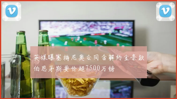 英媒曝塞梅尼奥合同含解约金条款伯恩茅斯要价超7500万镑