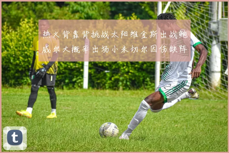 热火背靠背挑战太阳维金斯出战鲍威尔大概率出场小米切尔因伤缺阵