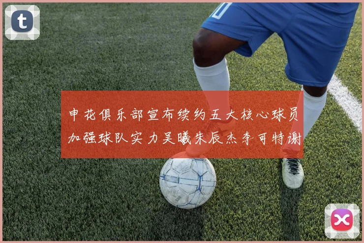 申花俱乐部宣布续约五大核心球员加强球队实力吴曦朱辰杰李可特谢拉马纳法齐续约